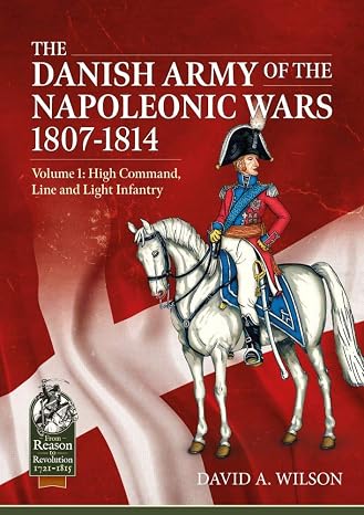 The Danish Army of the Napoleonic Wars 1801-1815. Organisation, Uniforms & Equipment: Volume 1 - High Command, Line and Light Infantry (From Reason to Revolution 1721-1815)
