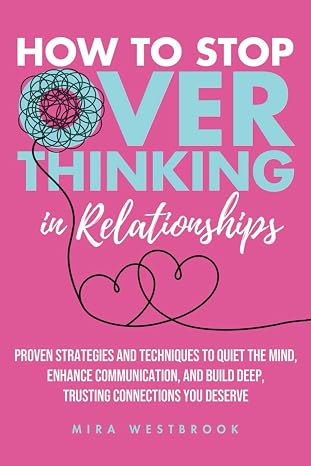 How to Stop Overthinking in Relationships: Proven Strategies and Techniques to Quiet the Mind, Enhance Communication, and Build Deep, Trusting Connections You Deserve