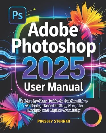 Adobe Photoshop 2025 User Manual: A Step-by-Step Guide to Cutting-Edge AI Tools, Photo Editing, Graphic Design, and Digital Creativity